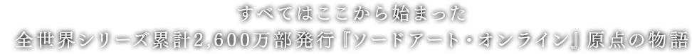 すべてはここから始まった。
            全世界シリーズ累計3,000万部発行『ソードアート・オンライン』原点の物語。