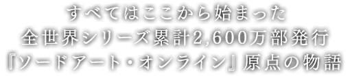 すべてはここから始まった。
            全世界シリーズ累計3,000万部発行『ソードアート・オンライン』原点の物語。